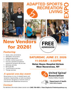 Adapted Sports, Recreation, and Living Expo

SATURDAY, JUNE 27, 2026
11:00AM – 4:00PM
Helen Hayes Hospital Atrium
West Haverstraw, NY

Free Admission

New Vendors for 2026!

Featuring

• Autos, vans, conversions
• Wheelchairs & scooters
• Adaptive equipment
• Durable medical equipment
• Exercise, sports & recreational
equipment, programs & services
• Advocacy services
• Ramps & lifts
• Travel & leisure services
• Therapy services

A special one-day event

Showcasing an array of adapted sports and recreation opportunities, as well as products
and services designed to meet the needs of individuals with disabilities and seniors.

Contact
For additional information please contact us at: (845) 786-4950 or Peter.Gagliardo@helenhayeshosp.org